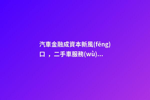 汽車金融成資本新風(fēng)口，二手車服務(wù)崛起！